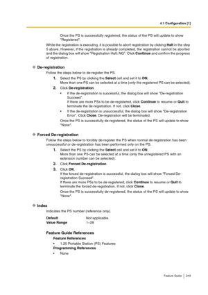 Page 2494.1 Configuration [1]
Feature Guide 249
Once the PS is successfully registered, the status of the PS will update to show 
Registered.
While the registration is executing, it is possible to abort registration by clicking Halt in the step 
5 above. However, if the registration is already completed, the registration cannot be aborted 
and the dialog box will show Registration Halt: NG. Click Continue and confirm the progress 
of registration.
De-registration
Follow the steps below to de-register the PS....