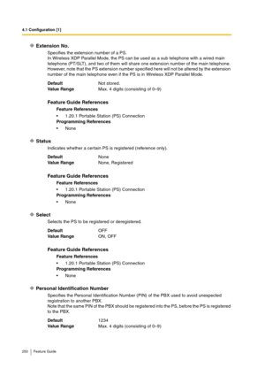 Page 2504.1 Configuration [1]
250 Feature Guide
Extension No.
Specifies the extension number of a PS.
In Wireless XDP Parallel Mode, the PS can be used as a sub telephone with a wired main 
telephone (PT/SLT), and two of them will share one extension number of the main telephone. 
However, note that the PS extension number specified here will not be altered by the extension 
number of the main telephone even if the PS is in Wireless XDP Parallel Mode.
Status
Indicates whether a certain PS is registered...