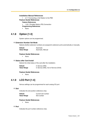 Page 2514.1 Configuration [1]
Feature Guide 251
4.1.8 Option [1-3]
System options can be programmed.
Extension Number Set Mode
Selects whether extension numbers are assigned to extension ports automatically or manually.
Status after Card Install
Selects the initial status of the card after the installation.
4.1.9 LCO Port [1-4]
Various settings can be programmed for each analog CO port.
Slot
Indicates the slot position (reference only).
Port
Indicates the port number (reference only).
Installation Manual...