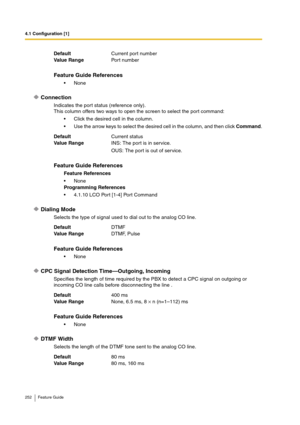 Page 2524.1 Configuration [1]
252 Feature Guide
Connection
Indicates the port status (reference only).
This column offers two ways to open the screen to select the port command:
Click the desired cell in the column.
Use the arrow keys to select the desired cell in the column, and then click Command.
Dialing Mode
Selects the type of signal used to dial out to the analog CO line.
CPC Signal Detection Time—Outgoing, Incoming
Specifies the length of time required by the PBX to detect a CPC signal on outgoing or...
