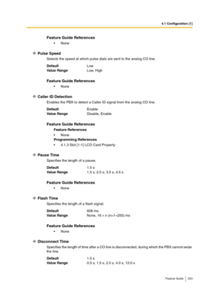 Page 2534.1 Configuration [1]
Feature Guide 253
Pulse Speed
Selects the speed at which pulse dials are sent to the analog CO line.
Caller ID Detection
Enables the PBX to detect a Caller ID signal from the analog CO line.
Pause Time
Specifies the length of a pause.
Flash Time
Specifies the length of a flash signal.
Disconnect Time
Specifies the length of time after a CO line is disconnected, during which the PBX cannot seize 
the line.
Feature Guide References
None
DefaultLow
Va lu e  Ra n g eLow, High
Feature...