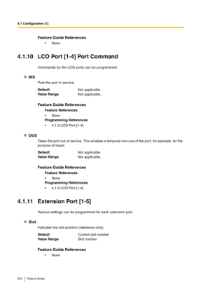 Page 2544.1 Configuration [1]
254 Feature Guide
4.1.10 LCO Port [1-4] Port Command
Commands for the LCO ports can be programmed.
INS
Puts the port in service.
OUS
Takes the port out of service. This enables a temporal non-use of the port, for example, for the 
purpose of repair.
4.1.11 Extension Port [1-5]
Various settings can be programmed for each extension port.
Slot
Indicates the slot position (reference only).
Feature Guide References
None
DefaultNot applicable.
Va lu e  Ra n g eNot applicable.
Feature...