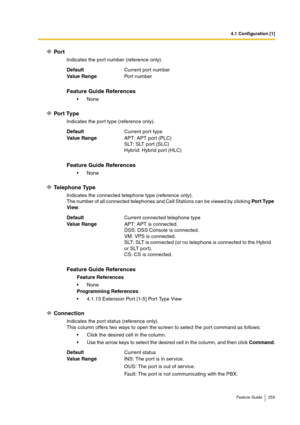 Page 2554.1 Configuration [1]
Feature Guide 255
Port
Indicates the port number (reference only).
Port Type
Indicates the port type (reference only).
Telephone Type
Indicates the connected telephone type (reference only).
The number of all connected telephones and Cell Stations can be viewed by clicking Por t Type 
View.
Connection
Indicates the port status (reference only).
This column offers two ways to open the screen to select the port command as follows:
Click the desired cell in the column.
Use the arrow...