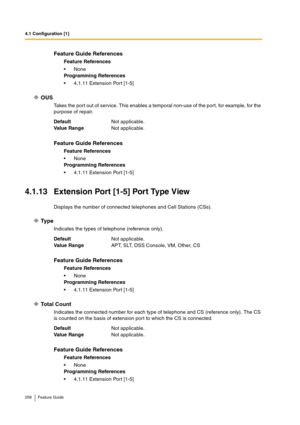 Page 2584.1 Configuration [1]
258 Feature Guide
OUS
Takes the port out of service. This enables a temporal non-use of the port, for example, for the 
purpose of repair.
4.1.13 Extension Port [1-5] Port Type View
Displays the number of connected telephones and Cell Stations (CSs).
Ty p e
Indicates the types of telephone (reference only).
Total Count
Indicates the connected number for each type of telephone and CS (reference only). The CS 
is counted on the basis of extension port to which the CS is connected....