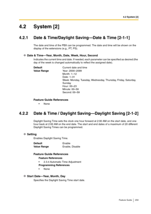 Page 2594.2 System [2]
Feature Guide 259
4.2 System [2]
4.2.1 Date & Time/Daylight Saving—Date & Time [2-1-1]
The date and time of the PBX can be programmed. The date and time will be shown on the 
display of the extensions (e.g., PT, PS).
Date & Time—Year, Month, Date, Week, Hour, Second
Indicates the current time and date. If needed, each parameter can be specified as desired (the 
day of the week is changed automatically to reflect the assigned date).
4.2.2 Date & Time / Daylight Saving—Daylight Saving...