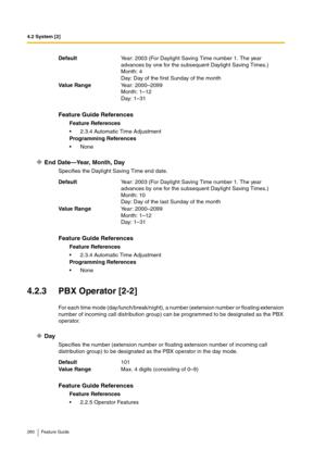 Page 2604.2 System [2]
260 Feature Guide
End Date—Year, Month, Day
Specifies the Daylight Saving Time end date.
4.2.3 PBX Operator [2-2]
For each time mode (day/lunch/break/night), a number (extension number or floating extension 
number of incoming call distribution group) can be programmed to be designated as the PBX 
operator.
Day
Specifies the number (extension number or floating extension number of incoming call 
distribution group) to be designated as the PBX operator in the day mode. DefaultYear: 2003...