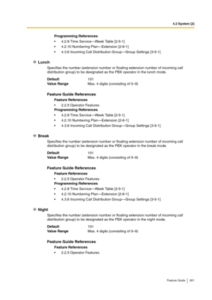 Page 2614.2 System [2]
Feature Guide 261
Lunch
Specifies the number (extension number or floating extension number of incoming call 
distribution group) to be designated as the PBX operator in the lunch mode.
Break
Specifies the number (extension number or floating extension number of incoming call 
distribution group) to be designated as the PBX operator in the break mode.
Night
Specifies the number (extension number or floating extension number of incoming call 
distribution group) to be designated as the PBX...