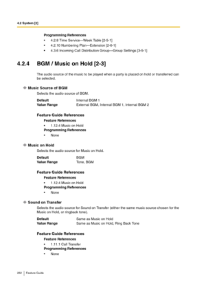 Page 2624.2 System [2]
262 Feature Guide
4.2.4 BGM / Music on Hold [2-3]
The audio source of the music to be played when a party is placed on hold or transferred can 
be selected.
Music Source of BGM
Selects the audio source of BGM.
Music on Hold
Selects the audio source for Music on Hold.
Sound on Transfer
Selects the audio source for Sound on Transfer (either the same music source chosen for the 
Music on Hold, or ringback tone).Programming References
4.2.8 Time Service—Week Table [2-5-1]
4.2.10 Numbering...