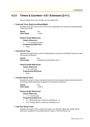 Page 2634.2 System [2]
Feature Guide 263
4.2.5 Timers & Counters—CO / Extension [2-4-1]
Various system timers and counters can be programmed.
Intercept Timer (Day/Lunch/Break/Night)
Specifies the length of time until a CO line call is redirected to the intercept routing destination 
in each time mode.
Hold Recall Timer
Specifies the length of time until the holding extension receives a Hold Recall ring when a held 
call remains unretrieved.
Transfer Recall Timer
Specifies the length of time a transferred call...