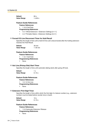 Page 2644.2 System [2]
264 Feature Guide
Forced CO Line Disconnect Timer for Hold Recall
Specifies the length of time until a held CO line call is disconnected after the holding extension 
receives the Hold Recall.
Hot Line (Pickup Dial) Start Timer
Specifies the length of time until automatic dialing star ts after going off-hook.
Extension First Digit Timer
Specifies the length of time within which the first digit of a feature number (e.g., extension 
number) must be dialed before reorder tone is heard....