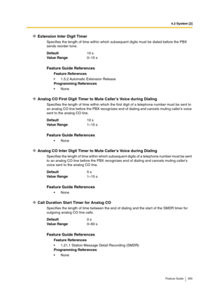 Page 2654.2 System [2]
Feature Guide 265
Extension Inter Digit Timer
Specifies the length of time within which subsequent digits must be dialed before the PBX 
sends reorder tone.
Analog CO First Digit Timer to Mute Caller’s Voice during Dialing
Specifies the length of time within which the first digit of a telephone number must be sent to 
an analog CO line before the PBX recognizes end of dialing and cancels muting caller’s voice 
sent to the analog CO line.
Analog CO Inter Digit Timer to Mute Caller’s Voice...