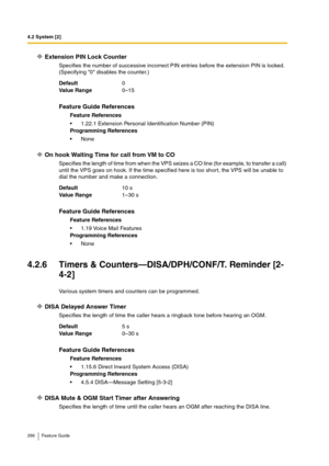 Page 2664.2 System [2]
266 Feature Guide
Extension PIN Lock Counter
Specifies the number of successive incorrect PIN entries before the extension PIN is locked. 
(Specifying 0 disables the counter.)
On hook Waiting Time for call from VM to CO
Specifies the length of time from when the VPS seizes a CO line (for example, to transfer a call) 
until the VPS goes on hook. If the time specified here is too short, the VPS will be unable to 
dial the number and make a connection.
4.2.6 Timers & Counters—DISA/DPH/CONF/T....