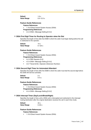 Page 2674.2 System [2]
Feature Guide 267
DISA First Digit Timer for Routing to Operator when No Dial
Specifies the length of time after the OGM in which the caller must begin dialing before the call 
is redirected to the operator.
DISA Second Digit Timer for Automated Attendant
Specifies the length of time after the OGM in which the caller must dial the second digit before 
the DISA AA Service activates.
DISA Intercept Timer (Day/Lunch/Break/Night)
Specifies the length of time until a DISA call is intercepted...