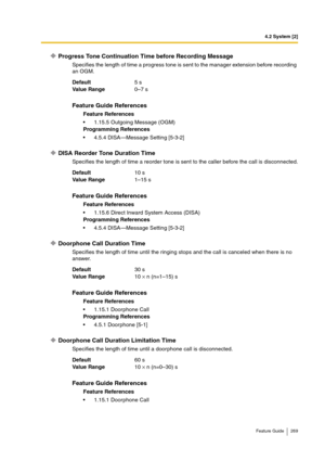 Page 2694.2 System [2]
Feature Guide 269
Progress Tone Continuation Time before Recording Message
Specifies the length of time a progress tone is sent to the manager extension before recording 
an OGM.
DISA Reorder Tone Duration Time
Specifies the length of time a reorder tone is sent to the caller before the call is disconnected.
Doorphone Call Duration Time
Specifies the length of time until the ringing stops and the call is canceled when there is no 
answer.
Doorphone Call Duration Limitation Time
Specifies...