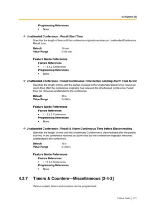 Page 2714.2 System [2]
Feature Guide 271
Unattended Conference : Recall Start Time
Specifies the length of time until the conference originator receives an Unattended Conference 
Recall tone.
Unattended Conference : Recall Continuous Time before Sending Alarm Tone to CO
Specifies the length of time until the parties involved in the Unattended Conference receive an 
alarm tone after the conference originator has received the Unattended Conference Recall 
tone but remained unattended to the conference.
Unattended...