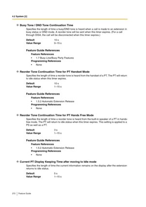 Page 2724.2 System [2]
272 Feature Guide
Busy Tone / DND Tone Continuation Time
Specifies the length of time a busy/DND tone is heard when a call is made to an extension in 
busy status or DND mode. A reorder tone will be sent when this timer expires. (For a call 
through DISA, the call will be disconnected when this timer expires.)
Reorder Tone Continuation Time for PT Handset Mode
Specifies the length of time a reorder tone is heard from the handset of a PT. The PT will return 
to idle status when this timer...