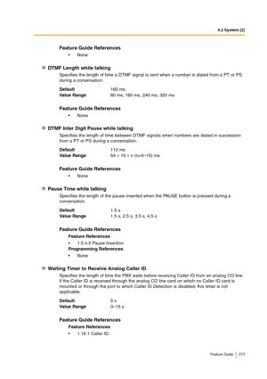 Page 2734.2 System [2]
Feature Guide 273
DTMF Length while talking
Specifies the length of time a DTMF signal is sent when a number is dialed from a PT or PS 
during a conversation.
DTMF Inter Digit Pause while talking
Specifies the length of time between DTMF signals when numbers are dialed in succession 
from a PT or PS during a conversation.
Pause Time while talking
Specifies the length of the pause inserted when the PAUSE button is pressed during a 
conversation.
Waiting Timer to Receive Analog Caller ID...