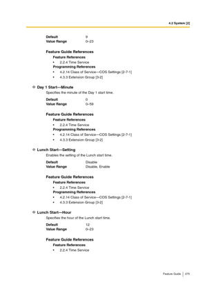 Page 2754.2 System [2]
Feature Guide 275
Day 1 Start—Minute
Specifies the minute of the Day 1 start time.
Lunch Start—Setting
Enables the setting of the Lunch start time.
Lunch Start—Hour
Specifies the hour of the Lunch start time. Default9
Va lu e  Ra n g e0–23
Feature Guide References
Feature References
2.2.4 Time Service
Programming References
4.2.14 Class of Service—COS Settings [2-7-1]
4.3.3 Extension Group [3-2]
Default0
Va lu e  Ra n g e0–59
Feature Guide References
Feature References
2.2.4 Time...