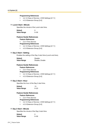Page 2764.2 System [2]
276 Feature Guide
Lunch Start—Minute
Specifies the minute of the Lunch start time.
Day 2 Start—Setting
Enables the setting of the Day 2 start time (Lunch end time).
Day 2 Start—Hour
Specifies the hour of the Day 2 start time.
Day 2 Start—Minute
Specifies the minute of the Day 2 start time.Programming References
4.2.14 Class of Service—COS Settings [2-7-1]
4.3.3 Extension Group [3-2]
Default0
Va lu e  Ra n g e0–59
Feature Guide References
Feature References
2.2.4 Time Service
Programming...