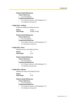 Page 2774.2 System [2]
Feature Guide 277
Night Start—Setting
Enables the setting of the Night start time.
Night Start—Hour
Specifies the hour of the Night start time.
Night Start—Minute
Specifies the minute of the Night start time.
Feature Guide References
Feature References
2.2.4 Time Service
Programming References
4.2.14 Class of Service—COS Settings [2-7-1]
4.3.3 Extension Group [3-2]
DefaultEnable
Va lu e  Ra n g eDisable, Enable
Feature Guide References
Feature References
2.2.4 Time Service
Programming...