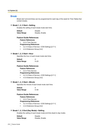 Page 2784.2 System [2]
278 Feature Guide
Break
Break start and end times can be programmed for each day of the week for Time Tables that 
contain breaks.
Break 1, 2, 3 Start—Setting
Enables the setting of each break mode start time.
Break 1, 2, 3 Start—Hour
Specifies the hour of each break mode start time.
Break 1, 2, 3 Start—Minute
Specifies the minute of each break mode start time.
Break 1, 2, 3 End (Day Mode)—Setting
Enables the setting of each break mode end time (back to day mode). DefaultDisable
Va lu e...