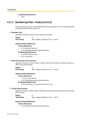 Page 2824.2 System [2]
282 Feature Guide
4.2.11 Numbering Plan—Feature [2-6-2]
Feature numbers to access various PBX features can be programmed. The following features 
are available while hearing a dial tone.
Operator Call
Specifies the feature number used for calling the operator.
Idle Line Access (Local Access)
Specifies the feature number used for making a CO line call by Idle Line Access (selects an 
idle CO line automatically).
Trunk Group Access
Specifies the feature number used for making a CO line call...