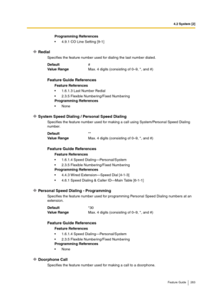 Page 2834.2 System [2]
Feature Guide 283
Redial
Specifies the feature number used for dialing the last number dialed.
System Speed Dialing / Personal Speed Dialing
Specifies the feature number used for making a call using System/Personal Speed Dialing 
number.
Personal Speed Dialing - Programming
Specifies the feature number used for programming Personal Speed Dialing numbers at an 
extension.
Doorphone Call
Specifies the feature number used for making a call to a doorphone.Programming References
4.9.1 CO Line...