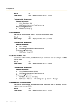 Page 2844.2 System [2]
284 Feature Guide
Group Paging
Specifies the feature number used for paging a certain paging group.
External BGM On / Off
Specifies the feature number, available for manager extensions, used for turning on or off the 
external BGM.
OGM Record / Clear / Playback
Specifies the feature number, available for manager extensions, used for recording, clearing, 
or playing back a certain OGM. Default*31
Va lu e  Ra n g eMax. 4 digits (consisting of 0–9, *, and #)
Feature Guide References
Feature...