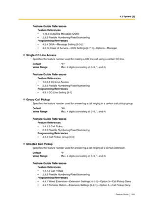 Page 2854.2 System [2]
Feature Guide 285
Single-CO Line Access
Specifies the feature number used for making a CO line call using a certain CO line.
Group Call Pickup
Specifies the feature number used for answering a call ringing in a certain call pickup group.
Directed Call Pickup
Specifies the feature number used for answering a call ringing at a certain extension.
Feature Guide References
Feature References
1.15.5 Outgoing Message (OGM)
2.3.5 Flexible Numbering/Fixed Numbering
Programming References
4.5.4...