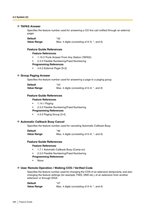 Page 2864.2 System [2]
286 Feature Guide
TA FA S  A n s w e r
Specifies the feature number used for answering a CO line call notified through an external 
pager.
Group Paging Answer
Specifies the feature number used for answering a page to a paging group.
Automatic Callback Busy Cancel
Specifies the feature number used for canceling Automatic Callback Busy.
User Remote Operation / Walking COS / Verified Code
Specifies the feature number used for changing the COS of an extension temporarily, and also 
changing...