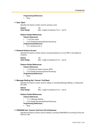 Page 2894.2 System [2]
Feature Guide 289
Door Open
Specifies the feature number used for opening a door.
External Feature Access
Specifies the feature number used for accessing features of a host PBX or the telephone 
company.
Message Waiting Set / Cancel / Call Back
Specifies the feature number used for setting or canceling Message Waiting, or calling back 
the caller.
FWD/DND Set / Cancel: Call from CO & Extension
Specifies the feature number used for setting or canceling FWD/DND for incoming CO line and...