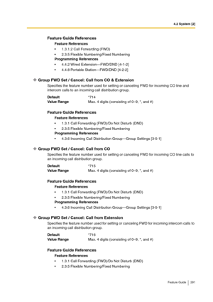 Page 2914.2 System [2]
Feature Guide 291
Group FWD Set / Cancel: Call from CO & Extension
Specifies the feature number used for setting or canceling FWD for incoming CO line and 
intercom calls to an incoming call distribution group.
Group FWD Set / Cancel: Call from CO
Specifies the feature number used for setting or canceling FWD for incoming CO line calls to 
an incoming call distribution group.
Group FWD Set / Cancel: Call from Extension
Specifies the feature number used for setting or canceling FWD for...