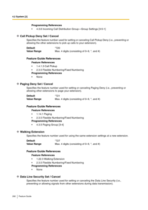 Page 2924.2 System [2]
292 Feature Guide
Call Pickup Deny Set / Cancel
Specifies the feature number used for setting or canceling Call Pickup Deny (i.e., preventing or 
allowing the other extensions to pick up calls to your extension).
Paging Deny Set / Cancel
Specifies the feature number used for setting or canceling Paging Deny (i.e., preventing or 
allowing other extensions to page your extension).
Walking Extension
Specifies the feature number used for using the same extension settings at a new extension....