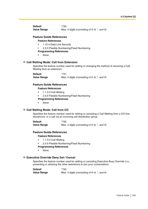 Page 2934.2 System [2]
Feature Guide 293
Call Waiting Mode: Call from Extension
Specifies the feature number used for setting or changing the method of receiving a Call 
Waiting from an extension.
Call Waiting Mode: Call from CO
Specifies the feature number used for setting or canceling a Call Waiting from a CO line, 
doorphone, or a call via an incoming call distribution group.
Executive Override Deny Set / Cancel
Specifies the feature number used for setting or canceling Executive Busy Override (i.e.,...