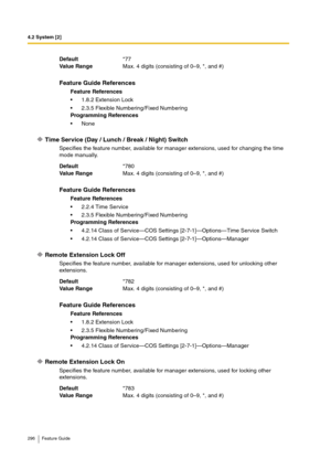 Page 2964.2 System [2]
296 Feature Guide
Time Service (Day / Lunch / Break / Night) Switch
Specifies the feature number, available for manager extensions, used for changing the time 
mode manually.
Remote Extension Lock Off
Specifies the feature number, available for manager extensions, used for unlocking other 
extensions.
Remote Extension Lock On
Specifies the feature number, available for manager extensions, used for locking other 
extensions. Default*77
Va lu e  Ra n g eMax. 4 digits (consisting of 0–9, *,...