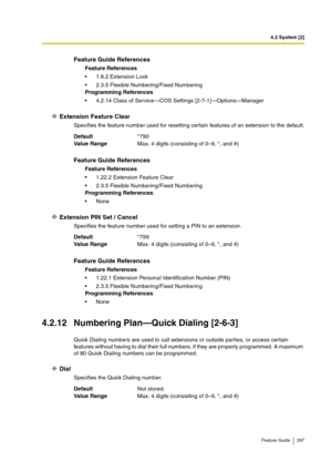 Page 2974.2 System [2]
Feature Guide 297
Extension Feature Clear
Specifies the feature number used for resetting certain features of an extension to the default.
Extension PIN Set / Cancel
Specifies the feature number used for setting a PIN to an extension.
4.2.12 Numbering Plan—Quick Dialing [2-6-3]
Quick Dialing numbers are used to call extensions or outside parties, or access certain 
features without having to dial their full numbers, if they are properly programmed. A maximum 
of 80 Quick Dialing numbers...