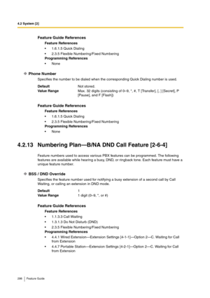 Page 2984.2 System [2]
298 Feature Guide
Phone Number
Specifies the number to be dialed when the corresponding Quick Dialing number is used.
4.2.13 Numbering Plan—B/NA DND Call Feature [2-6-4]
Feature numbers used to access various PBX features can be programmed. The following 
features are available while hearing a busy, DND, or ringback tone. Each feature must have a 
unique feature number.
BSS / DND Override
Specifies the feature number used for notifying a busy extension of a second call by Call 
Waiting, or...