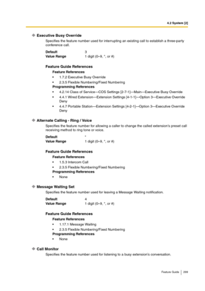 Page 2994.2 System [2]
Feature Guide 299
Executive Busy Override
Specifies the feature number used for interrupting an existing call to establish a three-party 
conference call.
Alternate Calling - Ring / Voice
Specifies the feature number for allowing a caller to change the called extension’s preset call 
receiving method to ring tone or voice.
Message Waiting Set
Specifies the feature number used for leaving a Message Waiting notification.
Call Monitor
Specifies the feature number used for listening to a busy...