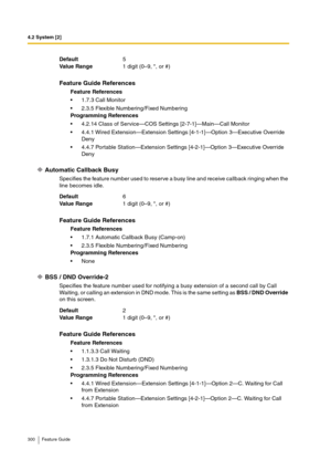 Page 3004.2 System [2]
300 Feature Guide
Automatic Callback Busy
Specifies the feature number used to reserve a busy line and receive callback ringing when the 
line becomes idle.
BSS / DND Override-2
Specifies the feature number used for notifying a busy extension of a second call by Call 
Waiting, or calling an extension in DND mode. This is the same setting as BSS / DND Override 
on this screen. Default5
Va lu e  Ra n g e1 digit (0–9, *, or #)
Feature Guide References
Feature References
1.7.3 Call Monitor...