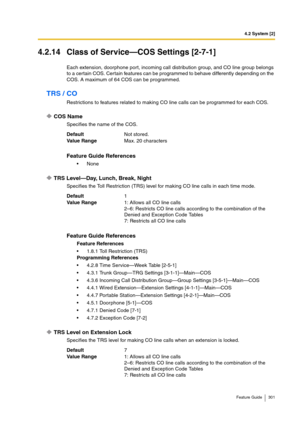 Page 3014.2 System [2]
Feature Guide 301
4.2.14 Class of Service—COS Settings [2-7-1]
Each extension, doorphone port, incoming call distribution group, and CO line group belongs 
to a certain COS. Certain features can be programmed to behave differently depending on the 
COS. A maximum of 64 COS can be programmed.
TRS / CO
Restrictions to features related to making CO line calls can be programmed for each COS.
COS Name
Specifies the name of the COS.
TRS Level—Day, Lunch, Break, Night
Specifies the Toll...