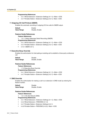 Page 3044.2 System [2]
304 Feature Guide
Outgoing CO Call Printout (SMDR)
Enables the automatic recording of outgoing CO line calls for SMDR output.
Executive Busy Override
Enables the authorization for interrupting an existing call to establish a three-party conference 
call.
DND Override
Enables the authorization for making a call to an extension in DND mode by entering the 
feature number.Programming References
4.4.1 Wired Extension—Extension Settings [4-1-1]—Main—COS
4.4.7 Portable Station—Extension...