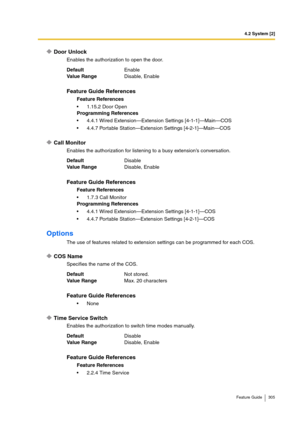 Page 3054.2 System [2]
Feature Guide 305
Door Unlock
Enables the authorization to open the door.
Call Monitor
Enables the authorization for listening to a busy extension’s conversation.
Options
The use of features related to extension settings can be programmed for each COS.
COS Name
Specifies the name of the COS.
Time Service Switch
Enables the authorization to switch time modes manually. DefaultEnable
Va lu e  Ra n g eDisable, Enable
Feature Guide References
Feature References
1.15.2 Door Open
Programming...