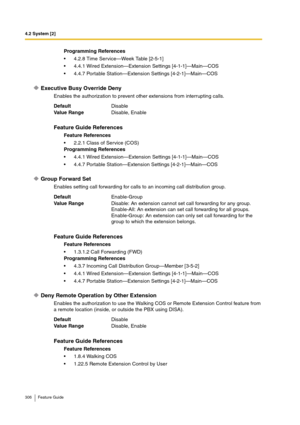 Page 3064.2 System [2]
306 Feature Guide
Executive Busy Override Deny
Enables the authorization to prevent other extensions from interrupting calls.
Group Forward Set
Enables setting call forwarding for calls to an incoming call distribution group. 
Deny Remote Operation by Other Extension
Enables the authorization to use the Walking COS or Remote Extension Control feature from 
a remote location (inside, or outside the PBX using DISA).Programming References
4.2.8 Time Service—Week Table [2-5-1]
4.4.1 Wired...