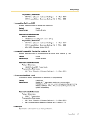 Page 3074.2 System [2]
Feature Guide 307
Accept the Call from DISA
Enables the authorization to receive calls from DISA.
Accept Wireless XDP Parallel Set by Other PS
Enables the authorization to allow Wireless XDP Parallel Mode to be set by a PS.
Programming Mode Level
Specifies the level of authorization for performing PT programming.
Manager
Specifies the authorization to use manager features.Programming References
4.4.1 Wired Extension—Extension Settings [4-1-1]—Main—COS
4.4.7 Portable Station—Extension...