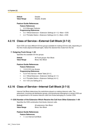 Page 3084.2 System [2]
308 Feature Guide
4.2.15 Class of Service—External Call Block [2-7-2]
Each COS can have different CO line groups available for making CO line calls, depending on 
the time mode (day/lunch/break/night). Select the desired time mode from the list.
Outgoing Trunk Group 1–64
Specifies the available CO line groups.
4.2.16 Class of Service—Internal Call Block [2-7-3]
Internal Call Block determines the restrictions placed on making intercom calls. The 
extensions, incoming call distribution...