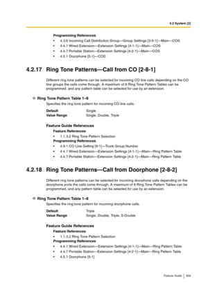 Page 3094.2 System [2]
Feature Guide 309
4.2.17 Ring Tone Patterns—Call from CO [2-8-1]
Different ring tone patterns can be selected for incoming CO line calls depending on the CO 
line groups the calls come through. A maximum of 8 Ring Tone Pattern Tables can be 
programmed, and any pattern table can be selected for use by an extension.
Ring Tone Pattern Table 1–8
Specifies the ring tone pattern for incoming CO line calls.
4.2.18 Ring Tone Patterns—Call from Doorphone [2-8-2]
Different ring tone patterns can be...