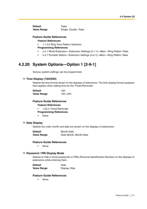 Page 3114.2 System [2]
Feature Guide 311
4.2.20 System Options—Option 1 [2-9-1]
Various system settings can be programmed.
Time Display (12H/24H)
Selects the time format shown on the displays of extensions. The time display format assigned 
here applies when setting time for the Timed Reminder.
Date Display 
Selects the order month and date are shown on the displays of extensions.
Password / PIN Display Mode
Selects to hide or show passwords or PINs (Personal Identification Number) on the displays of 
extensions...