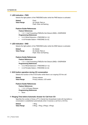 Page 3124.2 System [2]
312 Feature Guide
LED Indication - FWD
Selects the light pattern of the FWD/DND button while the FWD feature is activated.
LED Indication - DND
Selects the light pattern of the FWD/DND button while the DND feature is activated.
SCO button operation during CO conversation
Selects the function of the S-CO button while there is an ongoing CO line call.
Ringing Time before Automatic Answer for Call from CO
Specifies the number of times a PT in Hands-free Answerback mode will ring before a...