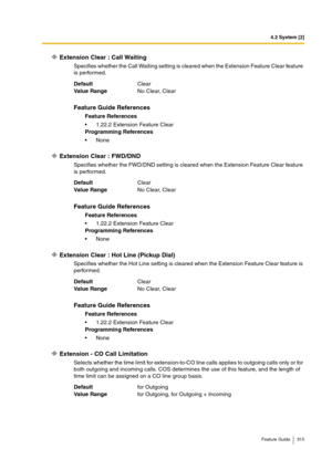 Page 3154.2 System [2]
Feature Guide 315
Extension Clear : Call Waiting
Specifies whether the Call Waiting setting is cleared when the Extension Feature Clear feature 
is performed.
Extension Clear : FWD/DND
Specifies whether the FWD/DND setting is cleared when the Extension Feature Clear feature 
is performed.
Extension Clear : Hot Line (Pickup Dial)
Specifies whether the Hot Line setting is cleared when the Extension Feature Clear feature is 
performed.
Extension - CO Call Limitation
Selects whether the time...