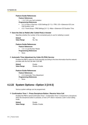 Page 3164.2 System [2]
316 Feature Guide
Save the Dial as Redial after Called Party’s Answer
Specifies whether the number of the connected party to use for redialing is saved.
Automatic Time Adjustment by Caller ID (FSK) Service
Enables the PBX to adjust its clock everyday according to the time information that the network 
provides with the first call after 3:05 AM.
4.2.22 System Options—Option 3 [2-9-3]
Various system settings can be programmed.
Confirmation Tone 1 : Press Doorphone Button / Receive Voice...